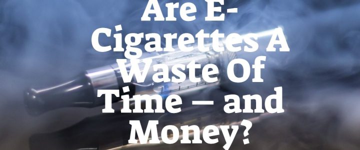 Are E-Cigarettes A Waste Of Time – and Money?
